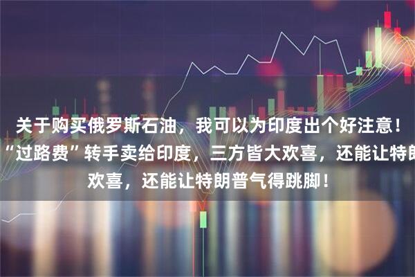 关于购买俄罗斯石油,我可以为印度出个好注意!中国稍微加点“过路费”转手卖给印度,三方皆大欢喜,还能让特朗普气得跳脚!