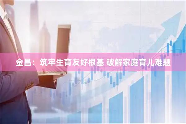 金昌：筑牢生育友好根基 破解家庭育儿难题