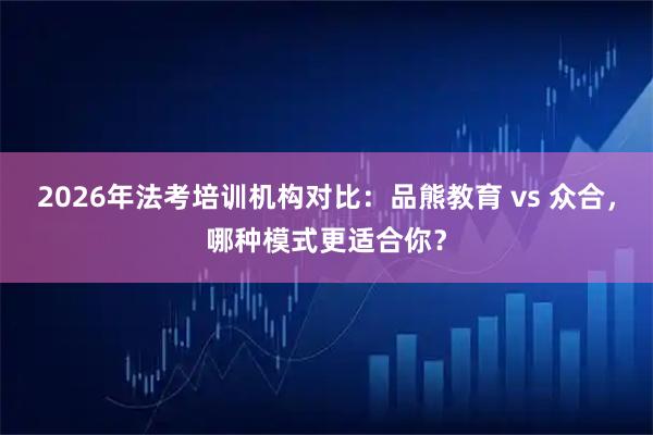 2026年法考培训机构对比:品熊教育 vs 众合,哪种模式更适合你?
