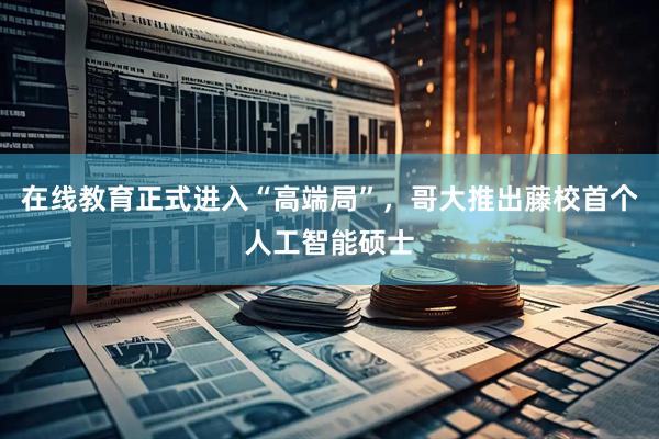 在线教育正式进入“高端局”，哥大推出藤校首个人工智能硕士